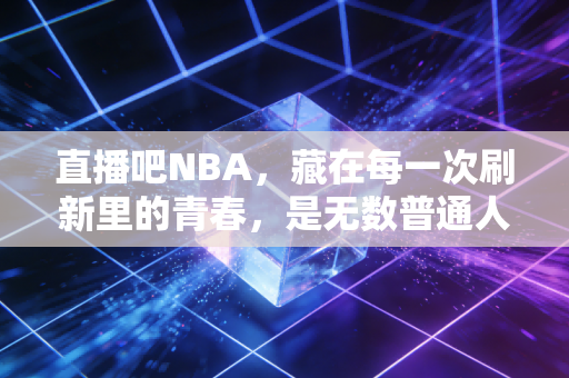 直播吧NBA,藏在每一次刷新里的青春,是无数普通人的篮球乌托邦 直播吧NBA,藏在每一次刷新里的青春,是无数普通人的篮球乌托邦