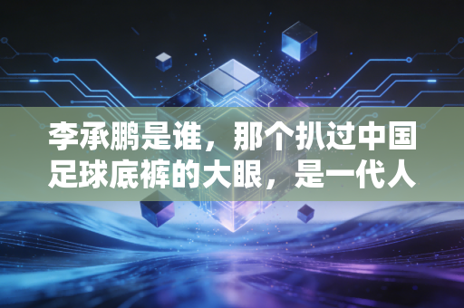 李承鹏是谁，那个扒过中国足球底裤的大眼，是一代人的足球青春记忆