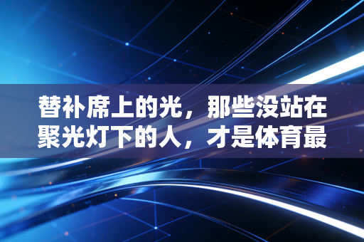 替补席上的光，那些没站在聚光灯下的人，才是体育最动人的注脚