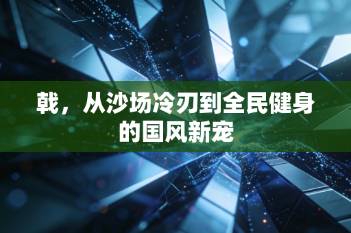 戟,从沙场冷刃到全民健身的国风新宠 戟,从沙场冷刃到全民健身的国风新宠