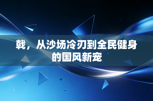 戟，从沙场冷刃到全民健身的国风新宠