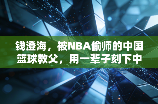 钱澄海，被NBA偷师的中国篮球教父，用一辈子刻下中国人的运动底色