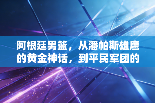 阿根廷男篮,从潘帕斯雄鹰的黄金神话,到平民军团的逆风生长 阿根廷男篮,从潘帕斯雄鹰的黄金神话,到平民军团的逆风生长