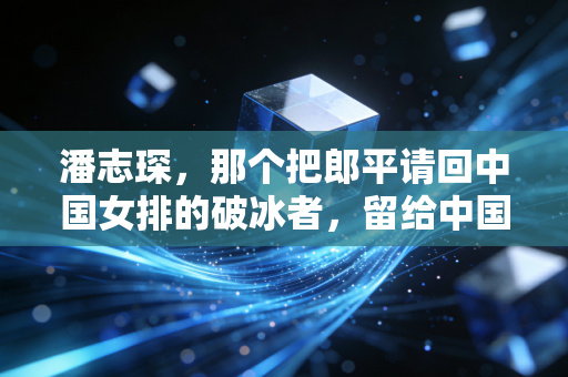 潘志琛，那个把郎平请回中国女排的破冰者，留给中国体育的反思与启示