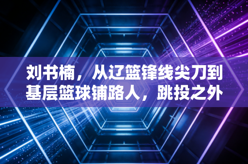 刘书楠，从辽篮锋线尖刀到基层篮球铺路人，跳投之外的人生更滚烫