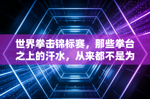 世界拳击锦标赛，那些拳台之上的汗水，从来都不是为了暴力的注脚