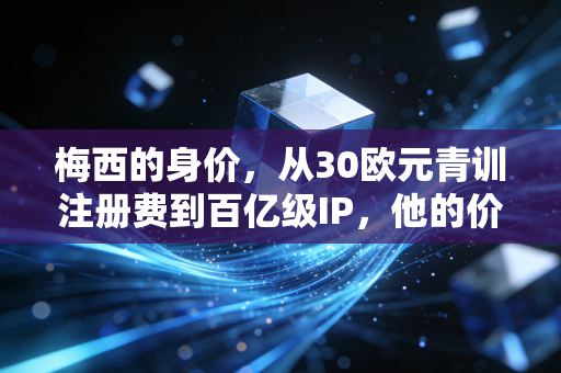 梅西的身价，从30欧元青训注册费到百亿级IP，他的价值从来不止于绿茵场
