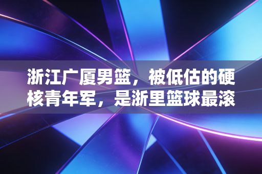 浙江广厦男篮，被低估的硬核青年军，是浙里篮球最滚烫的注脚