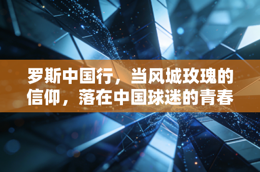 罗斯中国行，当风城玫瑰的信仰，落在中国球迷的青春褶皱里