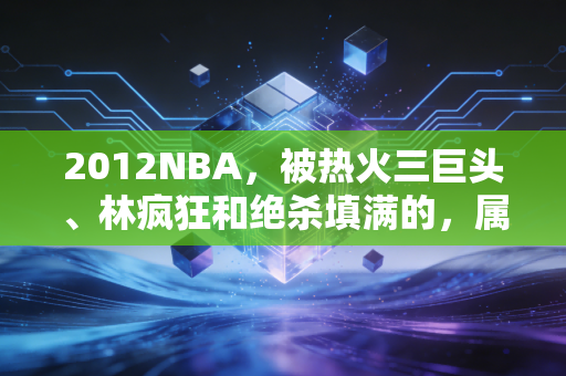 2012NBA，被热火三巨头、林疯狂和绝杀填满的，属于90后青春的绝版夏天