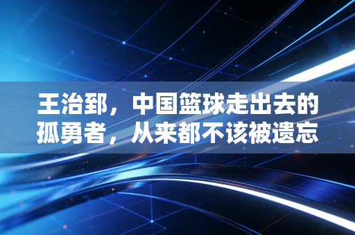 王治郅,中国篮球走出去的孤勇者,从来都不该被遗忘的追风少年 王治郅,中国篮球走出去的孤勇者,从来都不该被遗忘的追风少年