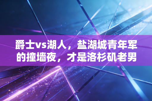 爵士vs湖人，盐湖城青年军的撞墙夜，才是洛杉矶老男孩们最该读懂的青春注脚