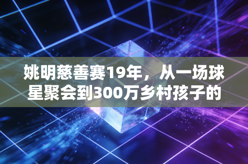 姚明慈善赛19年，从一场球星聚会到300万乡村孩子的篮球入场券