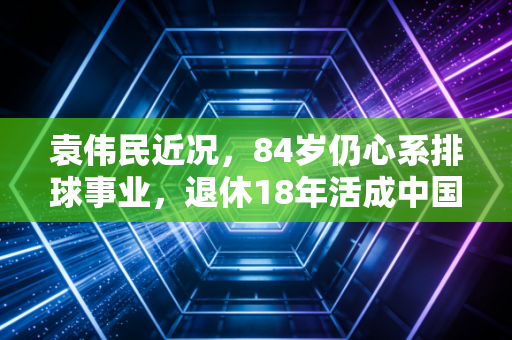 袁伟民近况，84岁仍心系排球事业，退休18年活成中国体育界的定海神针