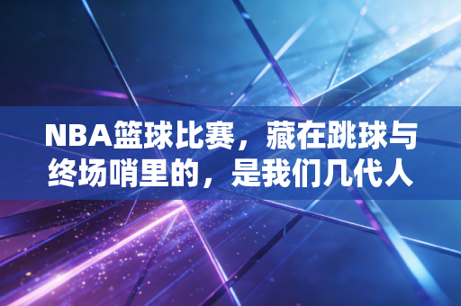NBA篮球比赛，藏在跳球与终场哨里的，是我们几代人的青春注脚