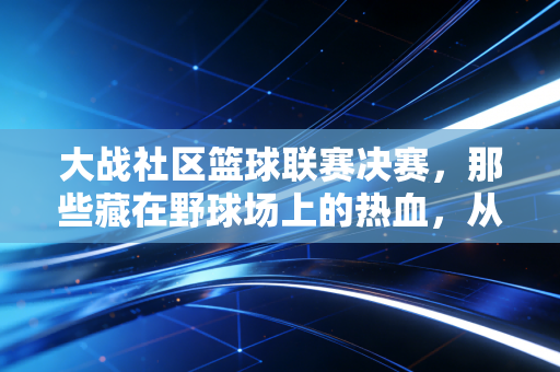 大战社区篮球联赛决赛，那些藏在野球场上的热血，从来不是职业赛场的专属
