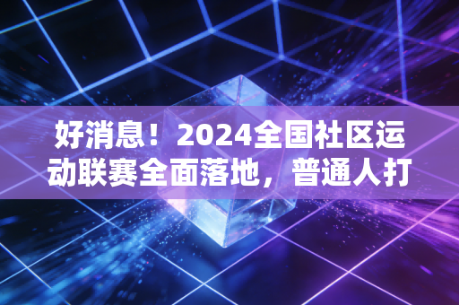 好消息！2024全国社区运动联赛全面落地，普通人打球也能拿国家级证书、领健身补贴