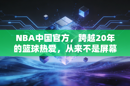 NBA中国官方，跨越20年的篮球热爱，从来不是屏幕里的遥远故事