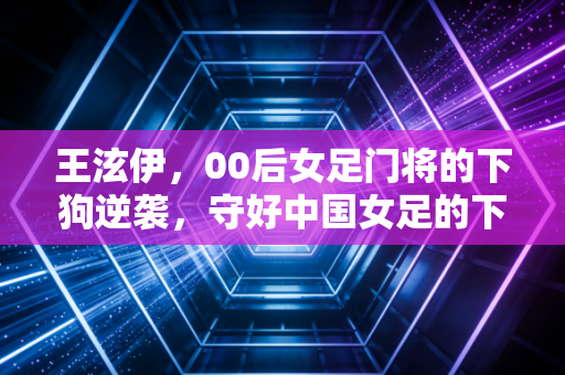 王泫伊，00后女足门将的下狗逆袭，守好中国女足的下一代门