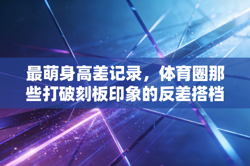 最萌身高差记录,体育圈那些打破刻板印象的反差搭档,藏着最动人的双向奔赴 最萌身高差记录,体育圈那些打破刻板印象的反差搭档,藏着最动人的双向奔赴