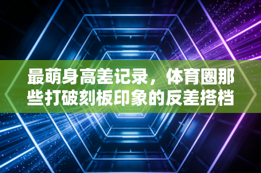 最萌身高差记录，体育圈那些打破刻板印象的反差搭档，藏着最动人的双向奔赴