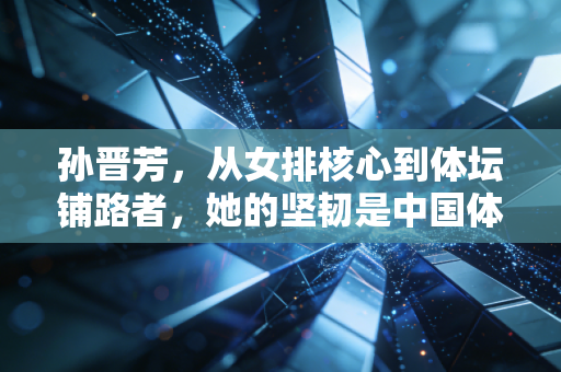 孙晋芳，从女排核心到体坛铺路者，她的坚韧是中国体育最动人的底色