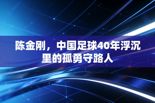 陈金刚,中国足球40年浮沉里的孤勇守路人 陈金刚,中国足球40年浮沉里的孤勇守路人