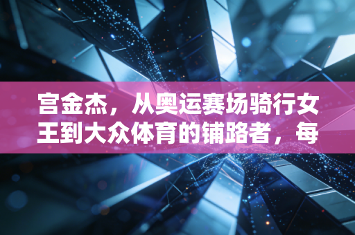 宫金杰，从奥运赛场骑行女王到大众体育的铺路者，每一段人生都在迎风冲刺