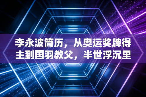 李永波简历，从奥运奖牌得主到国羽教父，半世浮沉里的热血与遗憾
