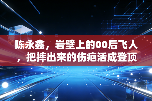 陈永鑫，岩壁上的00后飞人，把摔出来的伤疤活成登顶的勋章