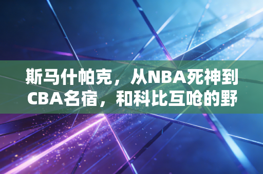 斯马什帕克，从NBA死神到CBA名宿，和科比互呛的野小子，活成了普通人的青春图腾