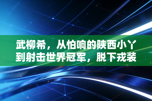 武柳希，从怕响的陕西小丫到射击世界冠军，脱下戎装的她活成了普通人的光