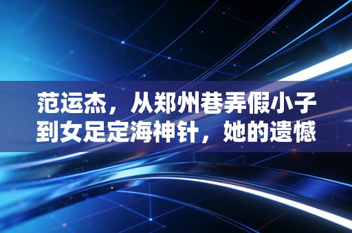范运杰，从郑州巷弄假小子到女足定海神针，她的遗憾里藏着几代足球人的倔强