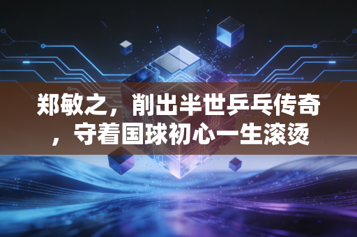 郑敏之，削出半世乒乓传奇，守着国球初心一生滚烫