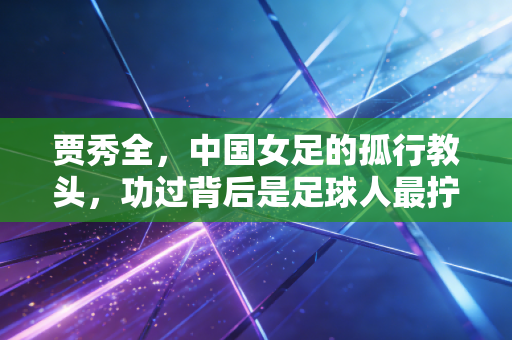 贾秀全，中国女足的孤行教头，功过背后是足球人最拧巴的半生
