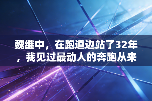 魏继中,在跑道边站了32年,我见过最动人的奔跑从来都不在领奖台 魏继中,在跑道边站了32年,我见过最动人的奔跑从来都不在领奖台