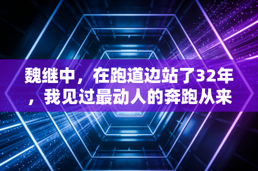 魏继中，在跑道边站了32年，我见过最动人的奔跑从来都不在领奖台