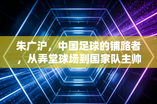 朱广沪,中国足球的铺路者,从弄堂球场到国家队主帅的半世浮沉 朱广沪,中国足球的铺路者,从弄堂球场到国家队主帅的半世浮沉