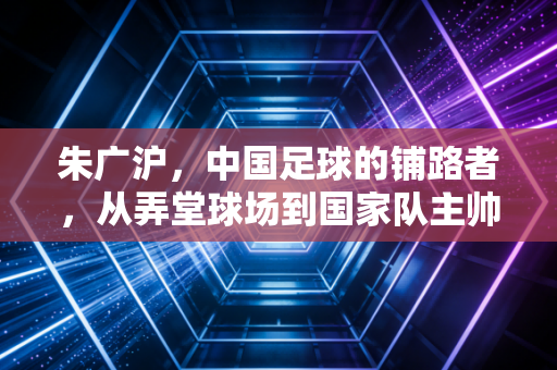 朱广沪，中国足球的铺路者，从弄堂球场到国家队主帅的半世浮沉