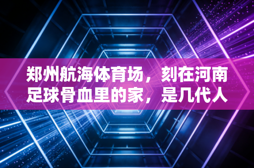 郑州航海体育场,刻在河南足球骨血里的家,是几代人攒了半世纪的烟火浪漫 郑州航海体育场,刻在河南足球骨血里的家,是几代人攒了半世纪的烟火浪漫