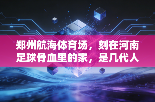 郑州航海体育场，刻在河南足球骨血里的家，是几代人攒了半世纪的烟火浪漫