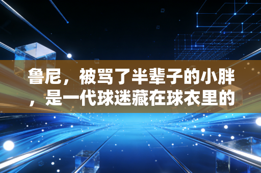 鲁尼,被骂了半辈子的小胖,是一代球迷藏在球衣里的青春 鲁尼,被骂了半辈子的小胖,是一代球迷藏在球衣里的青春