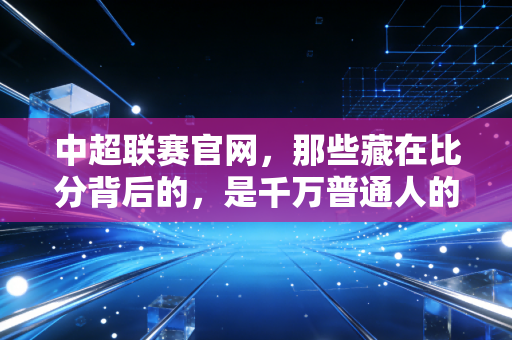 中超联赛官网,那些藏在比分背后的,是千万普通人的足球青春 中超联赛官网,那些藏在比分背后的,是千万普通人的足球青春