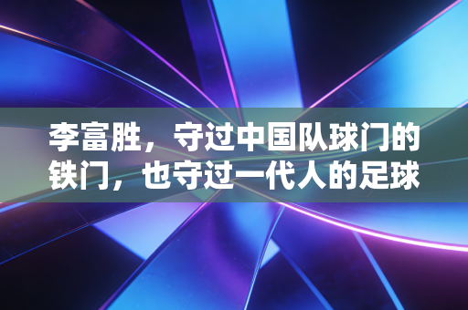 李富胜，守过中国队球门的铁门，也守过一代人的足球青春