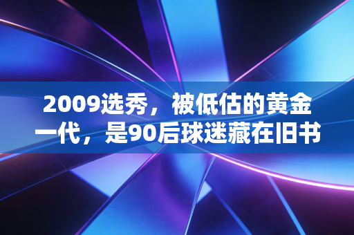 2009选秀，被低估的黄金一代，是90后球迷藏在旧书包里的青春注脚