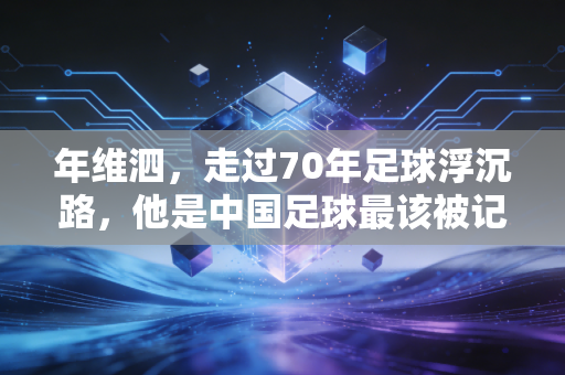 年维泗,走过70年足球浮沉路,他是中国足球最该被记住的燃灯人 年维泗,走过70年足球浮沉路,他是中国足球最该被记住的燃灯人
