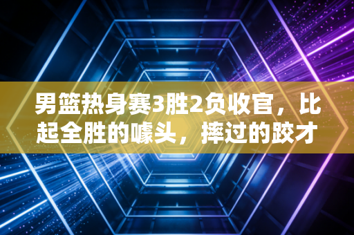 男篮热身赛3胜2负收官，比起全胜的噱头，摔过的跤才是真收获