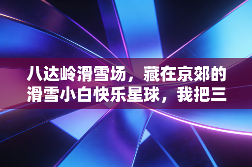 八达岭滑雪场，藏在京郊的滑雪小白快乐星球，我把三年冬日周末都焊在这了