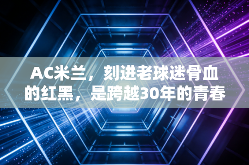 AC米兰，刻进老球迷骨血的红黑，是跨越30年的青春注脚
