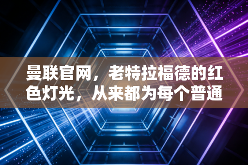 曼联官网,老特拉福德的红色灯光,从来都为每个普通人亮着 曼联官网,老特拉福德的红色灯光,从来都为每个普通人亮着